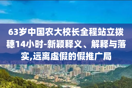 63歲中國農(nóng)大校長全程站立撥穗14小時-新穎釋義、解釋與落實,遠離虛假的假推廣局