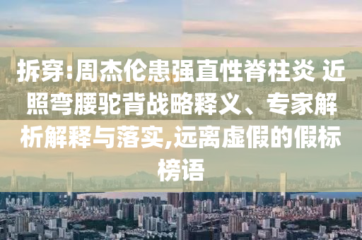 拆穿:周杰倫患強直性脊柱炎 近照彎腰駝背戰(zhàn)略釋義、專家解析解釋與落實,遠離虛假的假標榜語