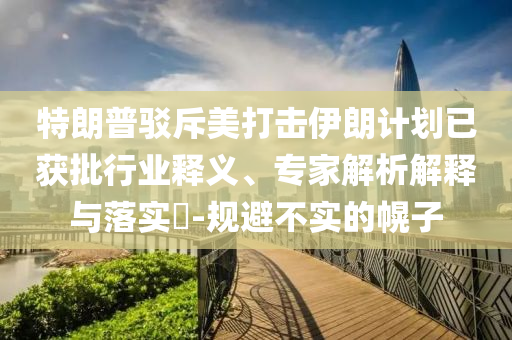 特朗普駁斥美打擊伊朗計(jì)劃已獲批行業(yè)釋義、專家解析解釋與落實(shí)?-規(guī)避不實(shí)的幌子