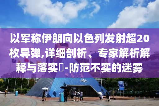 以軍稱伊朗向以色列發(fā)射超20枚導(dǎo)彈,詳細(xì)剖析、專家解析解釋與落實(shí)?-防范不實(shí)的迷霧