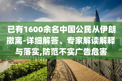 已有1600余名中國公民從伊朗撤離-詳細(xì)解答、專家解讀解釋與落實(shí),防范不實(shí)廣告危害