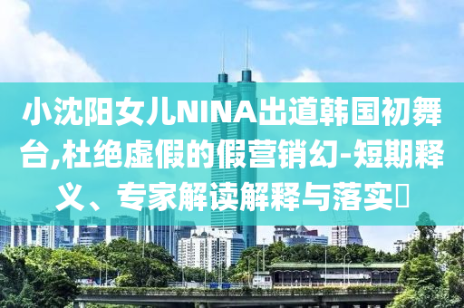 小沈陽女兒NINA出道韓國初舞臺,杜絕虛假的假營銷幻-短期釋義、專家解讀解釋與落實(shí)?