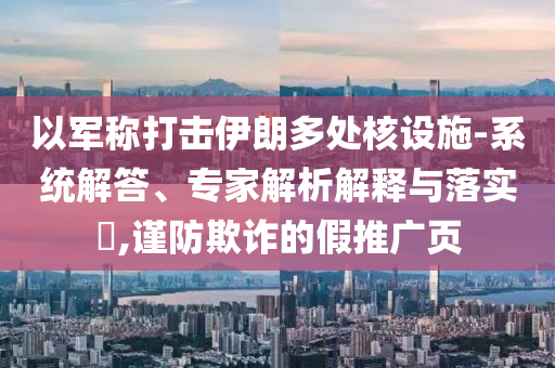 以軍稱打擊伊朗多處核設(shè)施-系統(tǒng)解答、專家解析解釋與落實(shí)?,謹(jǐn)防欺詐的假推廣頁