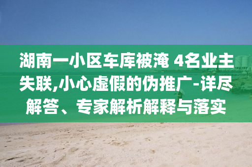 湖南一小區(qū)車庫被淹 4名業(yè)主失聯(lián),小心虛假的偽推廣-詳盡解答、專家解析解釋與落實(shí)