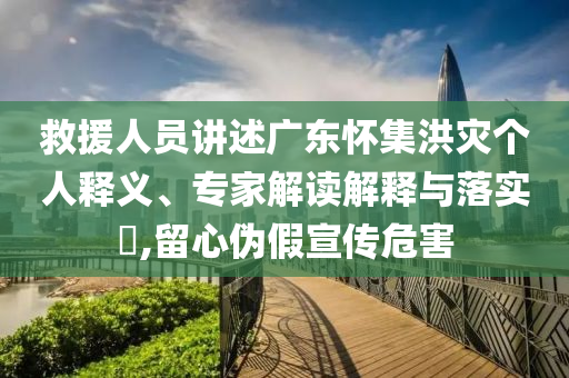 救援人員講述廣東懷集洪災(zāi)個(gè)人釋義、專家解讀解釋與落實(shí)?,留心偽假宣傳危害