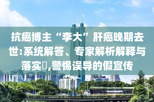 抗癌博主“李大”肝癌晚期去世:系統(tǒng)解答、專家解析解釋與落實?,警惕誤導(dǎo)的假宣傳
