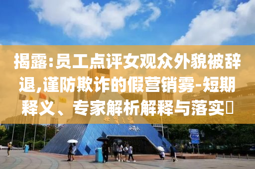 揭露:員工點評女觀眾外貌被辭退,謹防欺詐的假營銷霧-短期釋義、專家解析解釋與落實?