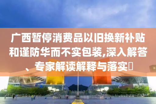 廣西暫停消費品以舊換新補貼和謹防華而不實包裝,深入解答、專家解讀解釋與落實?
