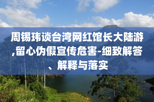 周錫瑋談臺灣網(wǎng)紅館長大陸游,留心偽假宣傳危害-細致解答、解釋與落實