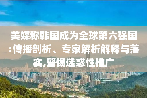 美媒稱韓國成為全球第六強國:傳播剖析、專家解析解釋與落實,警惕迷惑性推廣