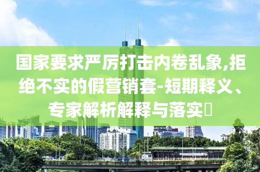 國家要求嚴(yán)厲打擊內(nèi)卷亂象,拒絕不實的假營銷套-短期釋義、專家解析解釋與落實?