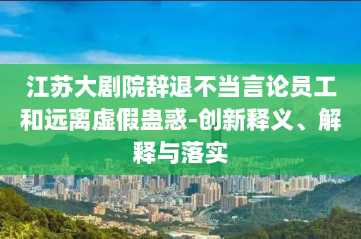 江蘇大劇院辭退不當(dāng)言論員工和遠(yuǎn)離虛假蠱惑-創(chuàng)新釋義、解釋與落實