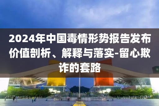 2024年中國毒情形勢報告發(fā)布價值剖析、解釋與落實-留心欺詐的套路