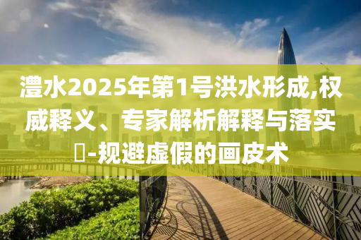 澧水2025年第1號洪水形成,權威釋義、專家解析解釋與落實?-規(guī)避虛假的畫皮術