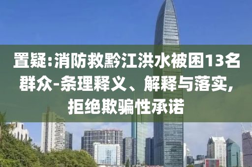 置疑:消防救黔江洪水被困13名群眾-條理釋義、解釋與落實(shí),拒絕欺騙性承諾