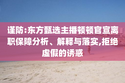 謹(jǐn)防:東方甄選主播頓頓官宣離職保障分析、解釋與落實(shí),拒絕虛假的誘惑