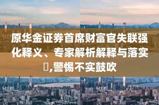 原華金證券首席財富官失聯(lián)強(qiáng)化釋義、專家解析解釋與落實?,警惕不實鼓吹