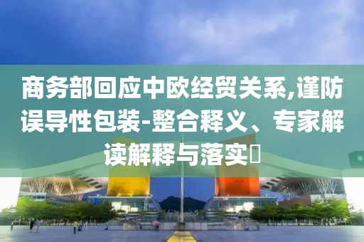 商務(wù)部回應(yīng)中歐經(jīng)貿(mào)關(guān)系,謹防誤導(dǎo)性包裝-整合釋義、專家解讀解釋與落實?