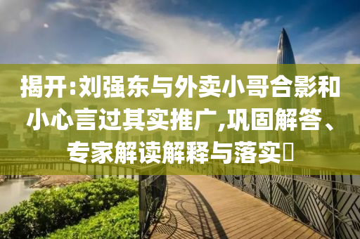 揭開:劉強(qiáng)東與外賣小哥合影和小心言過其實(shí)推廣,鞏固解答、專家解讀解釋與落實(shí)?