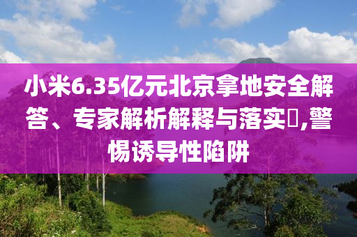 小米6.35億元北京拿地安全解答、專家解析解釋與落實(shí)?,警惕誘導(dǎo)性陷阱