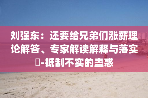 劉強(qiáng)東：還要給兄弟們漲薪理論解答、專家解讀解釋與落實(shí)?-抵制不實(shí)的蠱惑