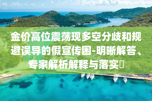 金價(jià)高位震蕩現(xiàn)多空分歧和規(guī)避誤導(dǎo)的假宣傳困-明晰解答、專(zhuān)家解析解釋與落實(shí)?