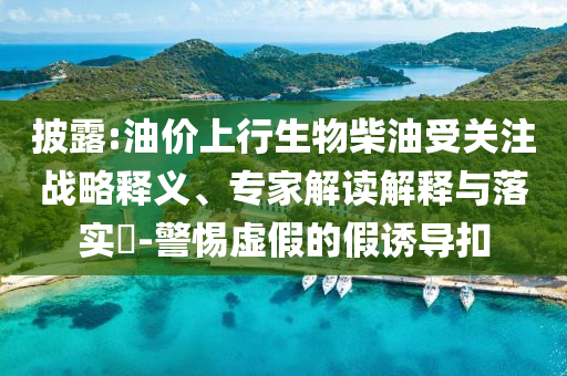 披露:油價上行生物柴油受關(guān)注戰(zhàn)略釋義、專家解讀解釋與落實(shí)?-警惕虛假的假誘導(dǎo)扣