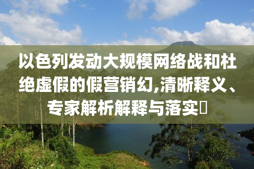 以色列發(fā)動大規(guī)模網(wǎng)絡(luò)戰(zhàn)和杜絕虛假的假營銷幻,清晰釋義、專家解析解釋與落實(shí)?