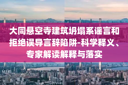 大同懸空寺建筑坍塌系謠言和拒絕誤導(dǎo)言辭陷阱-科學(xué)釋義、專家解讀解釋與落實