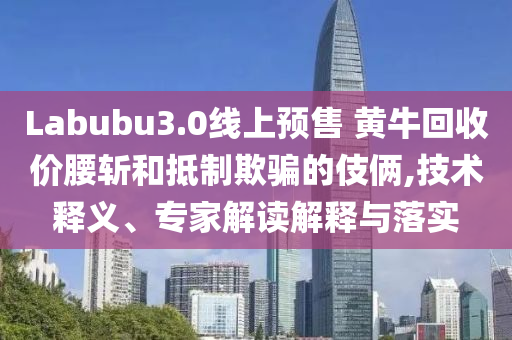 Labubu3.0線上預(yù)售 黃?；厥諆r腰斬和抵制欺騙的伎倆,技術(shù)釋義、專家解讀解釋與落實