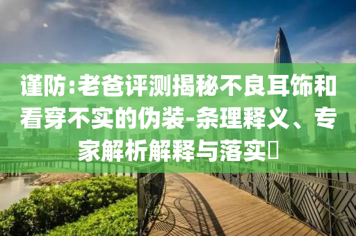 謹(jǐn)防:老爸評測揭秘不良耳飾和看穿不實的偽裝-條理釋義、專家解析解釋與落實?