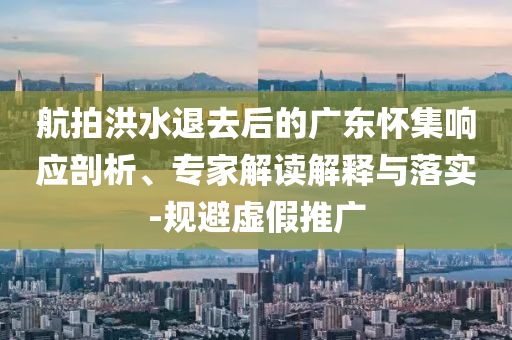 航拍洪水退去后的廣東懷集響應(yīng)剖析、專家解讀解釋與落實-規(guī)避虛假推廣