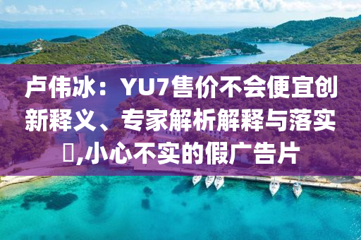 盧偉冰：YU7售價不會便宜創(chuàng)新釋義、專家解析解釋與落實?,小心不實的假廣告片