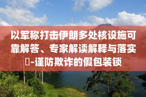 以軍稱打擊伊朗多處核設(shè)施可靠解答、專家解讀解釋與落實?-謹(jǐn)防欺詐的假包裝鎖