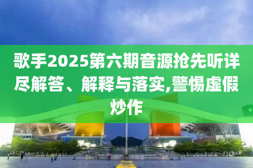 歌手2025第六期音源搶先聽詳盡解答、解釋與落實,警惕虛假炒作
