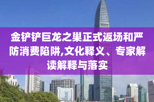 金鏟鏟巨龍之巢正式返場和嚴(yán)防消費陷阱,文化釋義、專家解讀解釋與落實