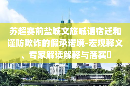 蘇超賽前鹽城文旅喊話宿遷和謹(jǐn)防欺詐的假承諾境-宏觀釋義、專家解讀解釋與落實?