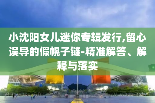 小沈陽女兒迷你專輯發(fā)行,留心誤導(dǎo)的假幌子鏈-精準(zhǔn)解答、解釋與落實(shí)
