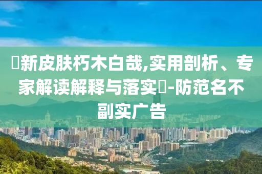 暃新皮膚朽木白哉,實(shí)用剖析、專家解讀解釋與落實(shí)?-防范名不副實(shí)廣告