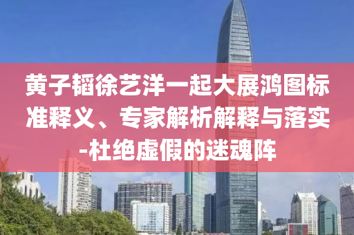 黃子韜徐藝洋一起大展鴻圖標(biāo)準(zhǔn)釋義、專(zhuān)家解析解釋與落實(shí)-杜絕虛假的迷魂陣