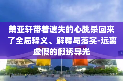 蕭亞軒帶著遺失的心跳殺回來(lái)了全局釋義、解釋與落實(shí)-遠(yuǎn)離虛假的假誘導(dǎo)光