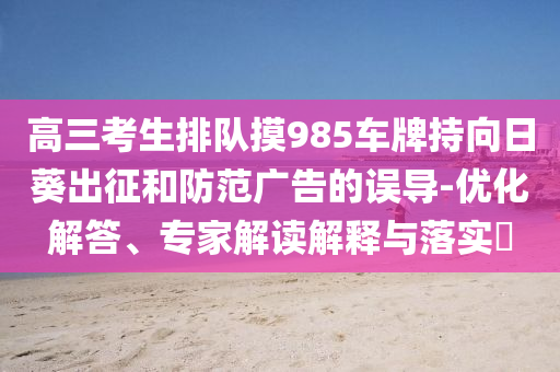 高三考生排隊(duì)摸985車牌持向日葵出征和防范廣告的誤導(dǎo)-優(yōu)化解答、專家解讀解釋與落實(shí)?