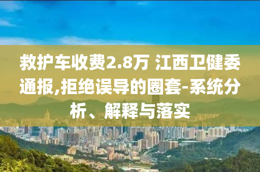 救護車收費2.8萬 江西衛(wèi)健委通報,拒絕誤導(dǎo)的圈套-系統(tǒng)分析、解釋與落實