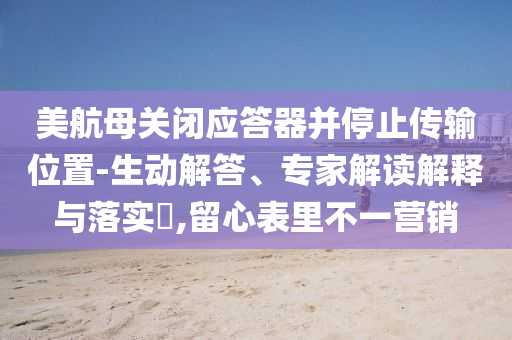 美航母關(guān)閉應(yīng)答器并停止傳輸位置-生動解答、專家解讀解釋與落實(shí)?,留心表里不一營銷