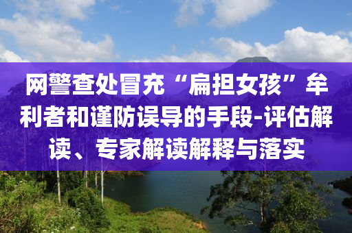 網(wǎng)警查處冒充“扁擔(dān)女孩”牟利者和謹(jǐn)防誤導(dǎo)的手段-評估解讀、專家解讀解釋與落實(shí)