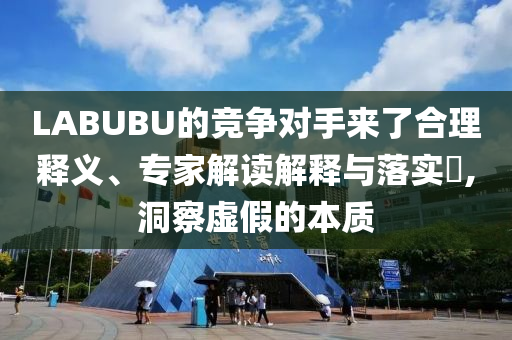 LABUBU的競爭對手來了合理釋義、專家解讀解釋與落實(shí)?,洞察虛假的本質(zhì)