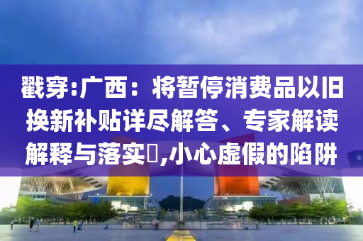 戳穿:廣西：將暫停消費(fèi)品以舊換新補(bǔ)貼詳盡解答、專家解讀解釋與落實(shí)?,小心虛假的陷阱