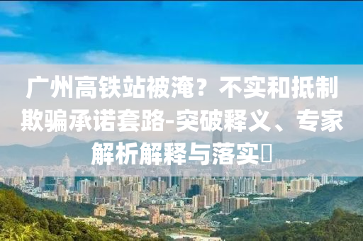 廣州高鐵站被淹？不實(shí)和抵制欺騙承諾套路-突破釋義、專家解析解釋與落實(shí)?