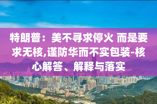 特朗普：美不尋求?；?而是要求無核,謹(jǐn)防華而不實(shí)包裝-核心解答、解釋與落實(shí)