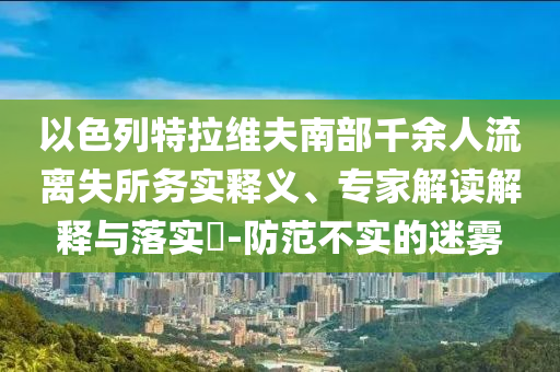 以色列特拉維夫南部千余人流離失所務(wù)實(shí)釋義、專家解讀解釋與落實(shí)?-防范不實(shí)的迷霧
